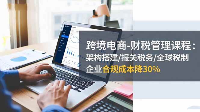 (16509期)跨境电商-财税管理课程:架构搭建/报关税务/全球税制,企业合规成本降30%