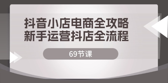 （12038期）抖音小店电商全攻略，新手运营抖店全流程（69节课）-小熊资源网