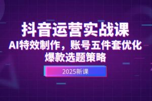 抖音运营实战课，AI特效制作，账号五件套优化，爆款选题策略