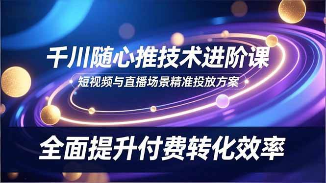 （16688期）千川随心推技术进阶课，短视频与直播场景精准投放方案，全面提升付费转化效率-苏武资源网