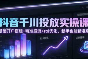 抖音千川投放实操课：零基础开户搭建+精准投流+roi优化，新手也能精准爆单