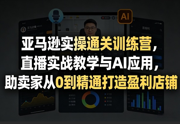亚马逊实操通关训练营，直播实战教学与AI应用，助卖家从0到精通打造盈利店铺（更新3月23日）
