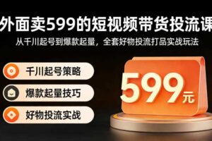 外面卖599的短视频带货投流课:从千川起号到爆款起量,全套好物投流打品实战玩法