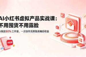 (18818期)AI小红书虚拟产品实战课-更新:不用囤货不用露脸,AI搞定80%工作量,一次创作无限售卖睡后收益