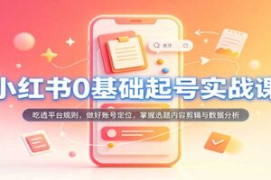 小红书0基础起号实战课：吃透平台规则，做好账号定位，掌握选题内容剪辑与数据分析